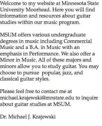 Welcome to my website at Minnesota State University Moorhead. Here you will find information and resources about guitar studies within our music program. MSUM offers various undergraduate degrees in music including Commercial Music and a B.A. in Music with an emphasis in Performance. We also offer a Minor in Music. All of these majors and minors allow you to study guitar. You may choose to pursue popular, jazz, and classical guitar styles. Please feel free to contact me at michael.krajewski@mnstate.edu to inquire about guitar studies at MSUM. Dr. Michael J. Krajewski 